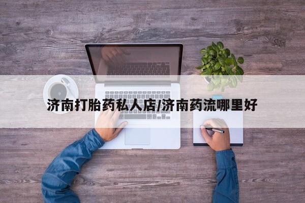 流产药微信联系方式安全无副作用济南打胎药私人店/济南药流哪里好