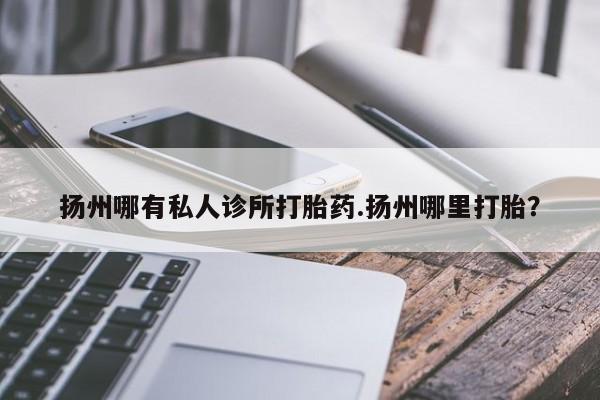 流产药微信联系方式安全无副作用扬州哪有私人诊所打胎药.扬州哪里打胎？